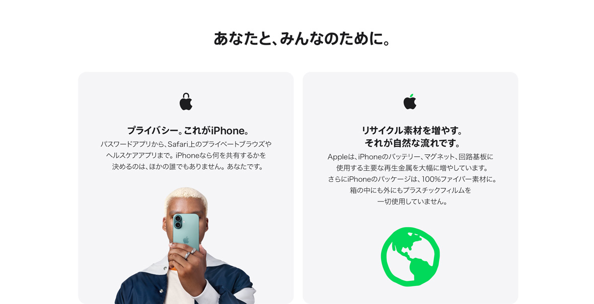 あなたと、みんなのために。 プライバシー。これがiPhone。 パスワードアプリから、Safari上のプライベートブラウズやヘルスケアアプリまで。 iPhoneなら何を共有するかを決めるのは、ほかの誰でもありません。 あなたです。 リサイクル素材を増やす。それが自然な流れです。 Appleは、iPhoneのバッテリー、マグネット、回路基板に使用する主要な再生金属を大幅に増やしています。さらにiPhoneのパッケージは、100%ファイバー素材に。箱の中にも外にもプラスチックフィルムを一切使用していません。