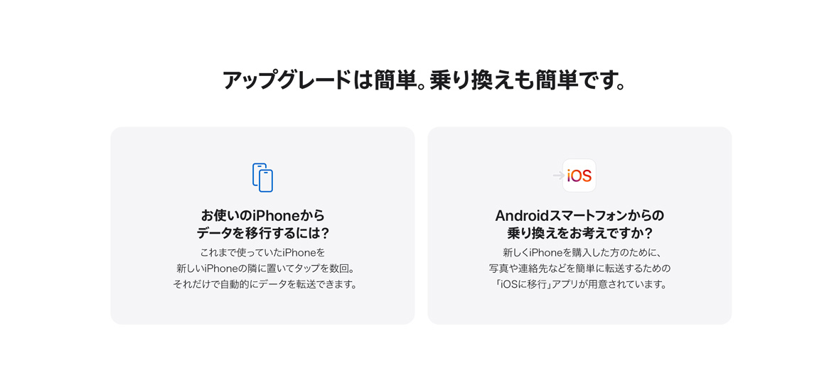 アップグレードは簡単。乗り換えも簡単です。 お使いのiPhoneからデータを移行するには？ これまで使っていたiPhoneを新しいiPhoneの隣に置いてタップを数回。それだけで自動的にデータを転送できます。 Androidスマートフォンからの乗り換えをお考えですか？　新しくiPhoneを購入した方のために、写真や連絡先などを簡単に転送するための「iOSに移行」アプリが用意されています。