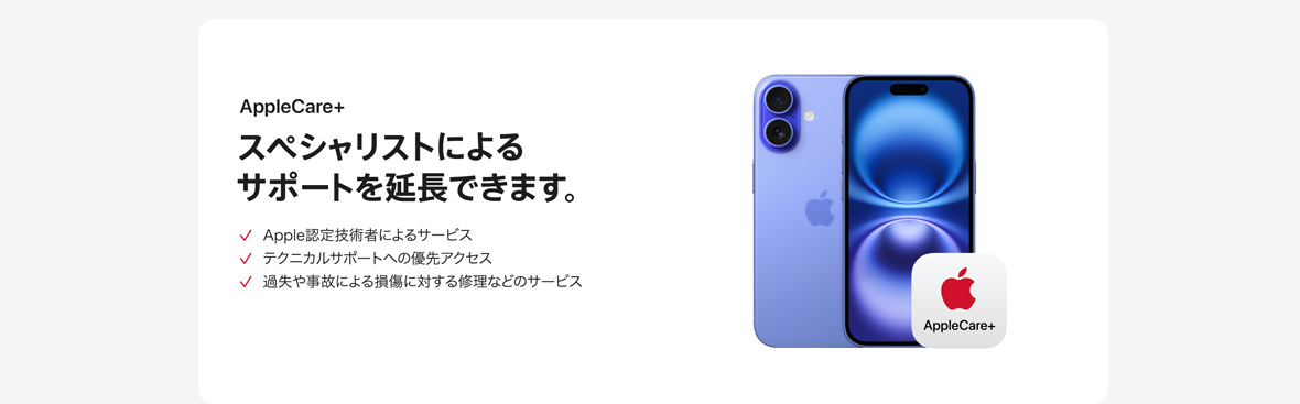 AppleCare+ スペシャリストによるサポートを延長できます。 Apple認定技術者によるサービス テクニカルサポートへの優先アクセス 過失や事故による損傷に対する修理などのサービス