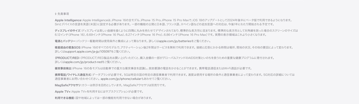 ◊ 免責事項 Apple Intelligence：Apple Intelligenceは、iPhone 16の全モデル、iPhone 15 Pro、iPhone 15 Pro Maxで、iOS 18のアップデートとして2024年後半にベータ版で利用できるようになります。Siriとデバイスの言語を英語（米国）に設定する必要があります。 一部の機能の公開と日本語、フランス語、スペイン語などの追加言語への対応は、今後1年にわたり開始される予定です。ディスプレイのサイズ：ディスプレイは美しい曲線を描くように四隅に丸みを持たせてデザインされており、標準的な長方形に収まります。 標準的な長方形として対角線を測った場合のスクリーンのサイズは6.12インチ（iPhone 16）、6.69インチ（iPhone 16 Plus）、6.27インチ（iPhone 16 Pro）、6.86インチ（iPhone 16 Pro Max）です。 実際の表示領域はこれより小さくなります。電源とバッテリー：バッテリー駆動時間は使用条件と構成によって異なります。 詳しくはapple.com/jp/batteriesをご覧ください。衛星経由の緊急SOS：iPhone 16のすべてのモデルで、アクティベーション後2年間はサービスを無料で利用できます。 接続と応答にかかる時間は場所、現地の状況、その他の要因によって変わります。詳しくはsupport.apple.com/ja-jp/105097をご覧ください。（PRODUCT）RED：（PRODUCT）RED製品をお買い上げいただくと、購入金額の一部がグローバルファンドのAIDS対策といのちを救うための重要な健康プログラムに寄付されます。詳しくはapple.com/jp/product-redをご覧ください。衝突事故検出：iPhone 16の各モデルは自動車での重大な衝突事故を認識し、救助要請の電話をかけることができます。 携帯電話通信またはWi-Fi通話が必要です。携帯電話/ワイヤレス通信方式：データプランが必要です。 5Gは特定の国の特定の通信事業者で利用できます。 速度は使用する場所の条件と通信事業者によって変わります。 5G対応の詳細については通信事業者にお問い合わせください。 apple.com/jp/iphone/cellularもあわせてご覧ください。 MagSafeアクセサリ：カラーは例示を目的としています。 MagSafeアクセサリは別売りです。Apple TV+：Apple TV+を利用するにはサブスクリプションが必要です。利用できる機能：国や地域によっては一部の機能を利用できない場合があります。