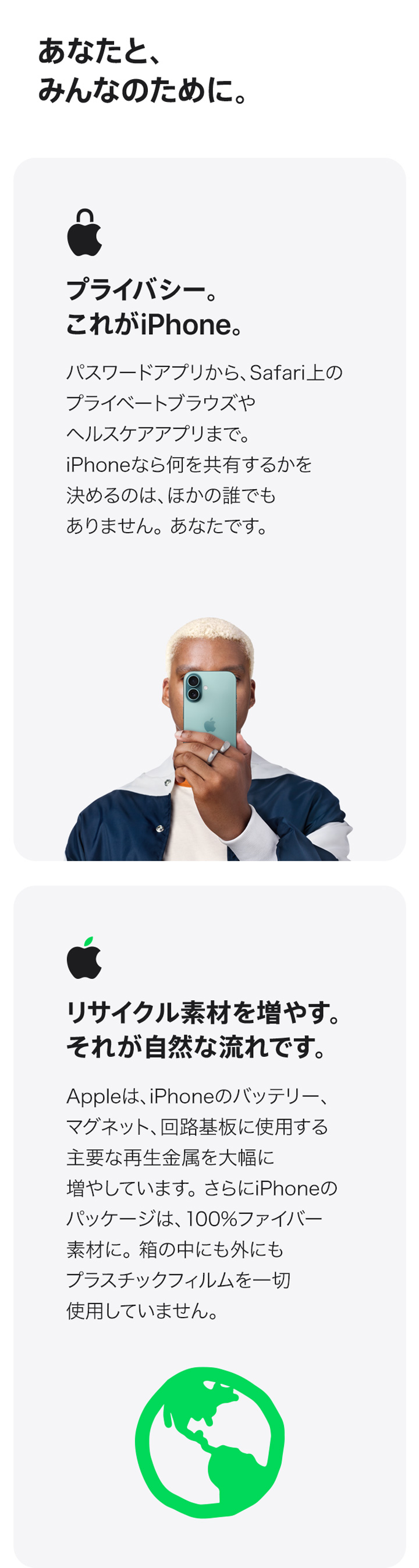 あなたと、みんなのために。 プライバシー。これがiPhone。 パスワードアプリから、Safari上のプライベートブラウズやヘルスケアアプリまで。 iPhoneなら何を共有するかを決めるのは、ほかの誰でもありません。 あなたです。 リサイクル素材を増やす。それが自然な流れです。 Appleは、iPhoneのバッテリー、マグネット、回路基板に使用する主要な再生金属を大幅に増やしています。さらにiPhoneのパッケージは、100%ファイバー素材に。箱の中にも外にもプラスチックフィルムを一切使用していません。