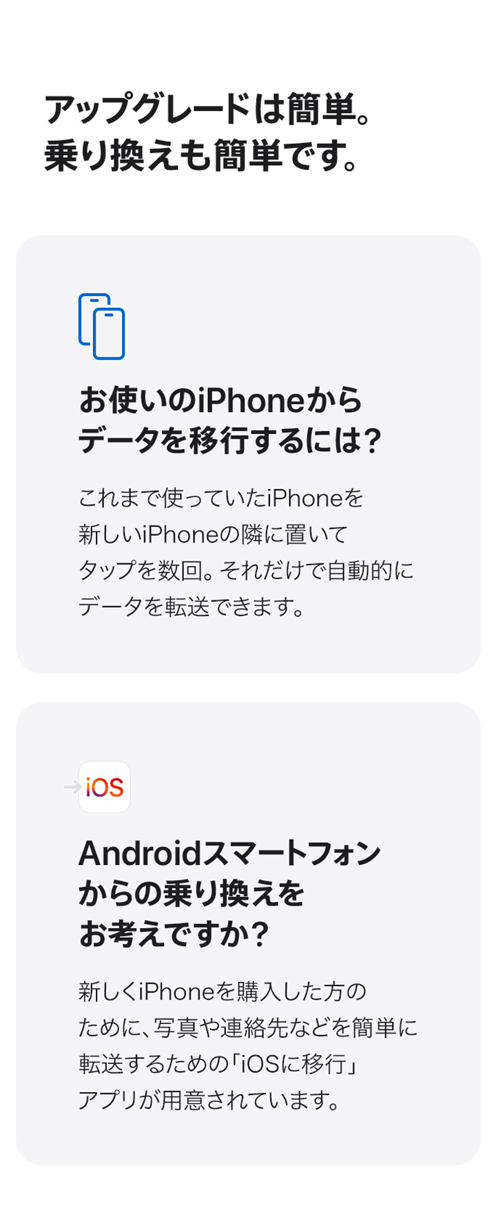 アップグレードは簡単。乗り換えも簡単です。 お使いのiPhoneからデータを移行するには？ これまで使っていたiPhoneを新しいiPhoneの隣に置いてタップを数回。それだけで自動的にデータを転送できます。 Androidスマートフォンからの乗り換えをお考えですか？　新しくiPhoneを購入した方のために、写真や連絡先などを簡単に転送するための「iOSに移行」アプリが用意されています。