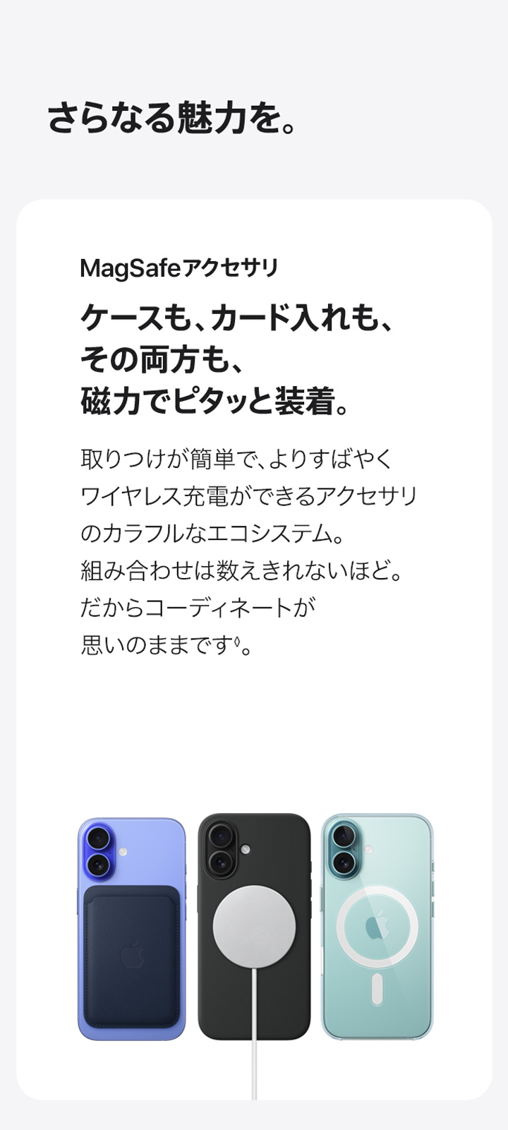 さらなる魅力を。 MagSafeアクセサリ ケースも、カード入れも、その両方も、磁力でピタッと装着。 取りつけが簡単で、よりすばやくワイヤレス充電ができるアクセサリのカラフルなエコシステム。 組み合わせは数えきれないほど。 だからコーディネートが思いのままです◊。