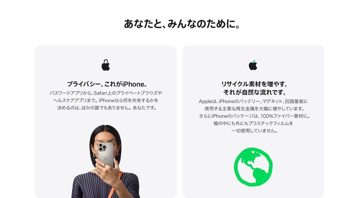 あなたと、みんなのために。プライバシー。これがiPhone。パスワードアプリから、Safari上のプライベートブラウズやヘルスケアアプリまで。iPhoneなら何を共有するかを決めるのは、ほかの誰でもありません。あなたです。 リサイクル素材を増やす。それが自然な流れです。Appleは、iPhoneのバッテリー、マグネット、回路基板に使用する主要な再生金属を大幅に増やしています。さらにiPhoneのパッケージは、100%ファイバー素材に。箱の中にも外にもプラスチックフィルムを一切使用していません。