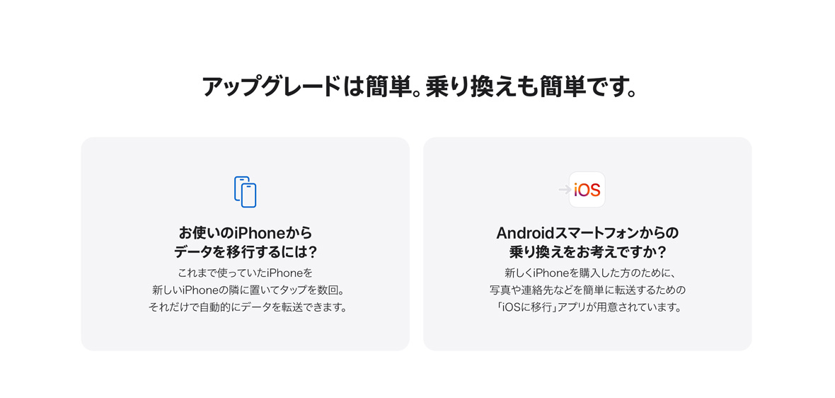 アップグレードは簡単。乗り換えも簡単です。 お使いのiPhoneからデータを移行するには？ これまで使っていたiPhoneを新しいiPhoneの隣に置いてタップを数回。それだけで自動的にデータを転送できます。 Androidスマートフォンからの乗り換えをお考えですか？ 新しくiPhoneを購入した方のために、写真や連絡先などを簡単に転送するための「iOSに移行」アプリが用意されています。