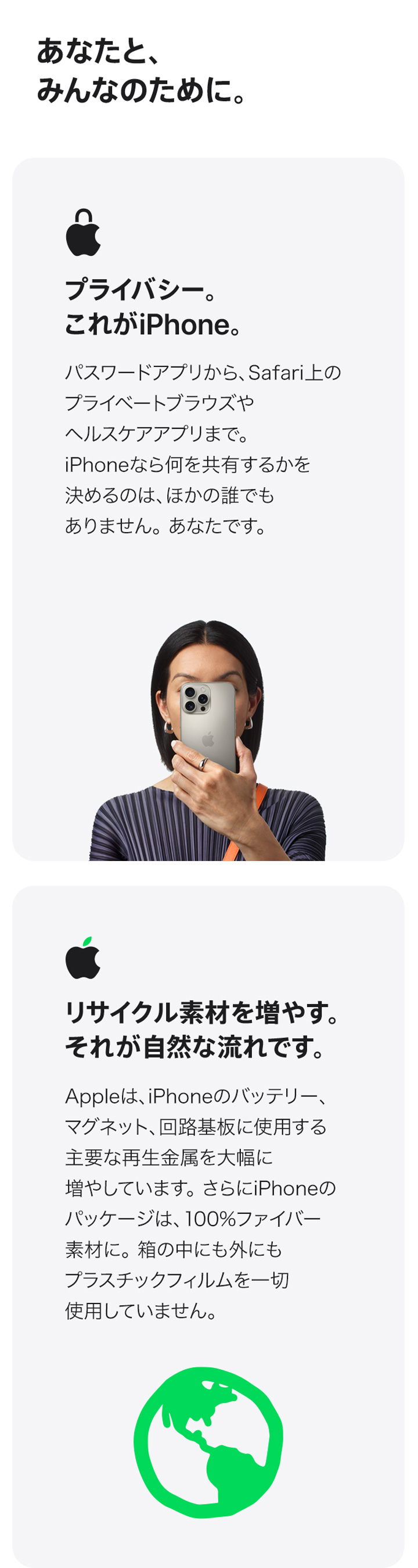 あなたと、みんなのために。プライバシー。これがiPhone。パスワードアプリから、Safari上のプライベートブラウズやヘルスケアアプリまで。iPhoneなら何を共有するかを決めるのは、ほかの誰でもありません。あなたです。 リサイクル素材を増やす。それが自然な流れです。Appleは、iPhoneのバッテリー、マグネット、回路基板に使用する主要な再生金属を大幅に増やしています。さらにiPhoneのパッケージは、100%ファイバー素材に。箱の中にも外にもプラスチックフィルムを一切使用していません。