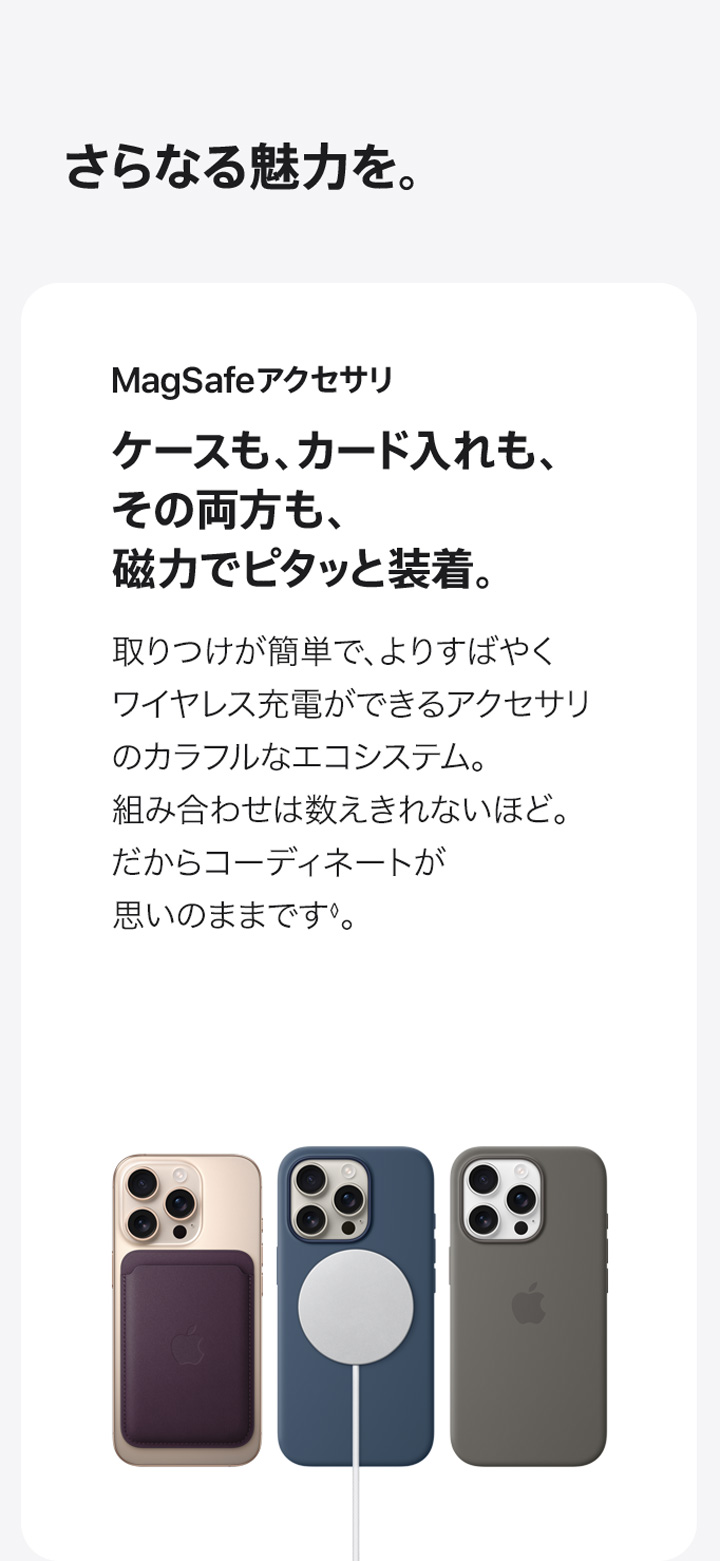 さらなる魅力を。 MagSafeアクセサリ ケースも、カード入れも、その両方も、磁力でピタッと装着。 取りつけが簡単で、よりすばやくワイヤレス充電ができるアクセサリのカラフルなエコシステム。組み合わせは数えきれないほど。だからコーディネートが思いのままです。◊