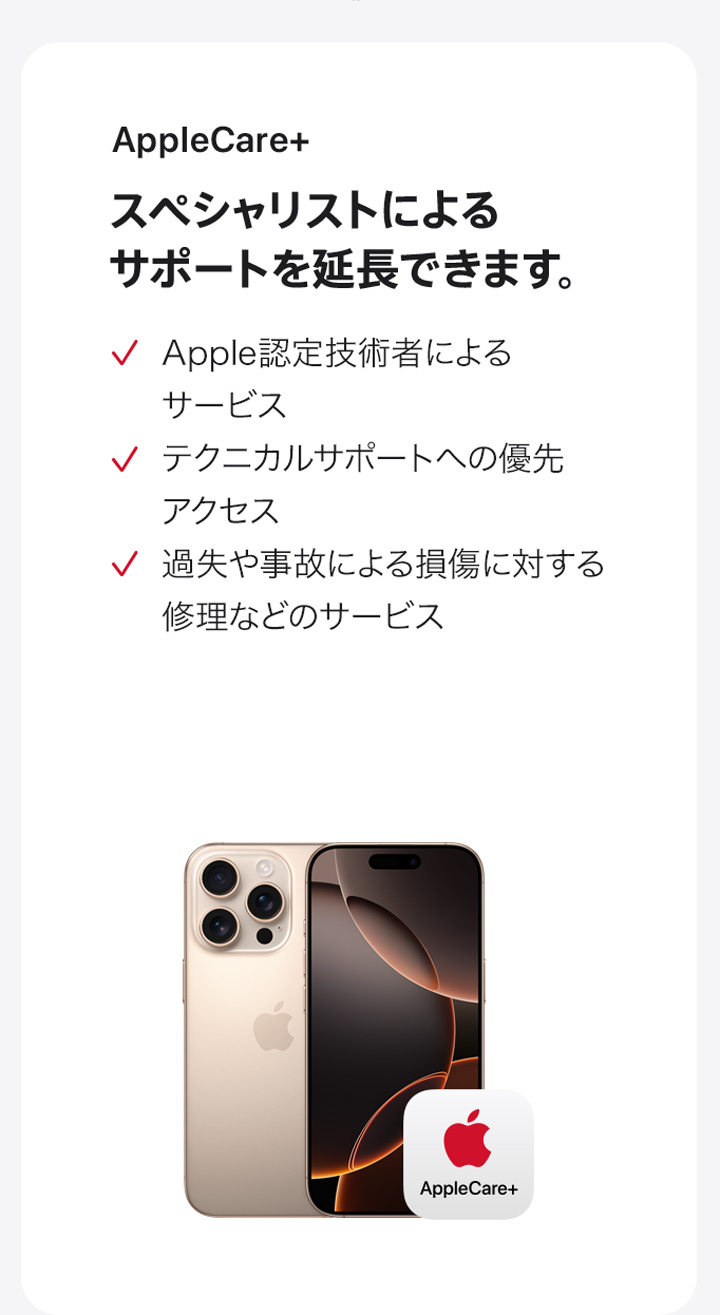 AppleCare+ スペシャリストによるサポートを延長できます。 Apple認定技術者によるサービス テクニカルサポートへの優先アクセス 過失や事故による損傷に対する修理などのサービス