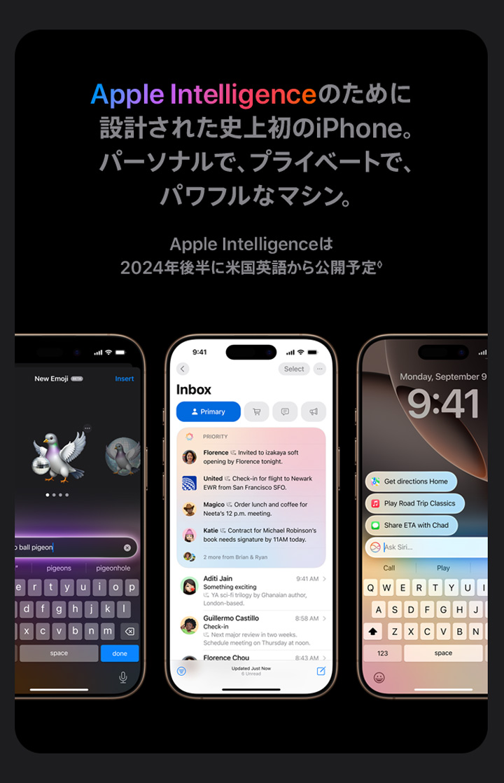 Apple Intelligenceのために設計された史上初のiPhone。パーソナルで、プライベートで、パワフルなマシン。 Apple Intelligenceは2024年後半に米国英語から公開予定。◊