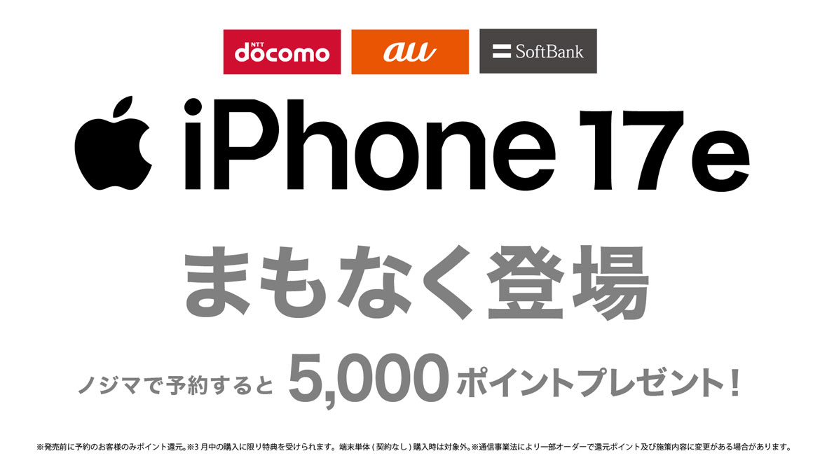 NTTdocomo au SoftBank iPhone 17e まもなく登場 ノジマで予約すると5,000ポイントプレゼント！ ※発売前に予約のお客様のみポイント還元。※3月中の購入に限り特典を受けられます。端末単体（契約なし）購入時は対象外。※通信事業法により一部オーダーで還元ポイント及び施策内容に変更がある場合があります。