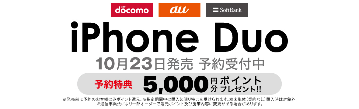 NTT docomo au SoftBank iPhone Duo 2026年10月23日（金） 発売 予約受付中 予約特典 5,000円分 ポイントプレゼント！！ ※発売前に予約のお客様のみポイント還元。※指定期間中の購入に限り特典を受けられます。端末単体（契約なし）購入時は対象外。※通信事業法により一部のオーダーで還元ポイント及び施策内容に犯行がある場合があります。